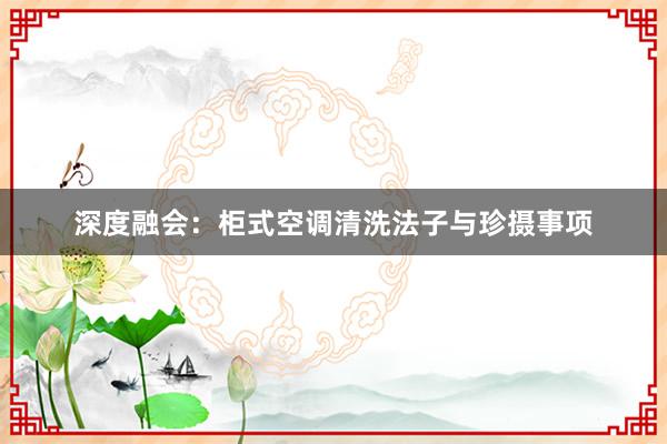 深度融会：柜式空调清洗法子与珍摄事项