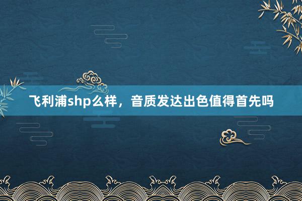 飞利浦shp么样，音质发达出色值得首先吗